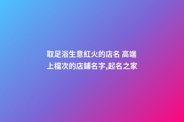 取足浴生意紅火的店名 高端上檔次的店鋪名字,起名之家-第1張-店鋪起名-玄機派